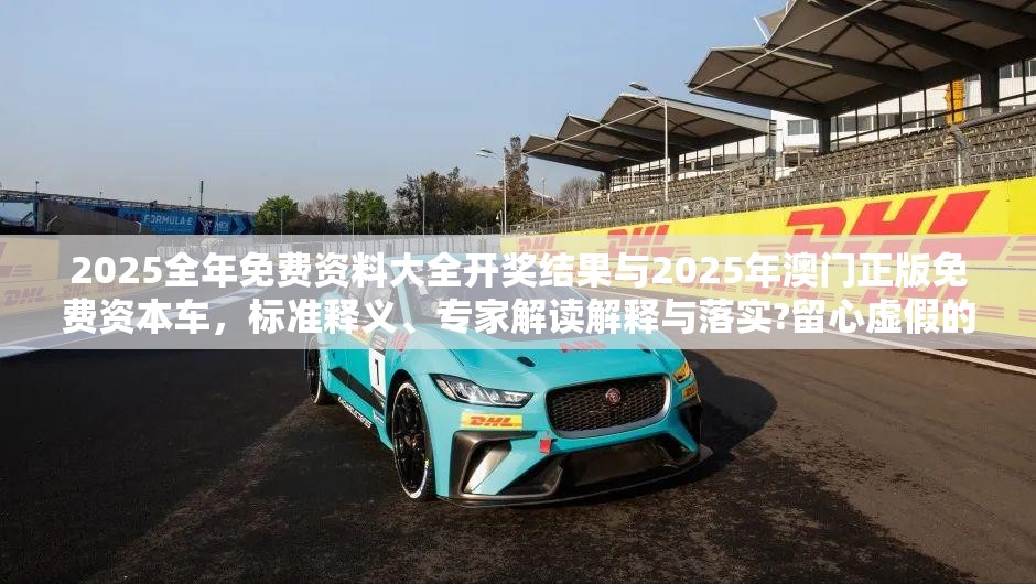 2025全年免费资料大全开奖结果与2025年澳门正版免费资本车，标准释义、专家解读解释与落实?留心虚假的虚架势